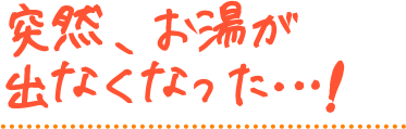 突然、お湯が出なくなった…！