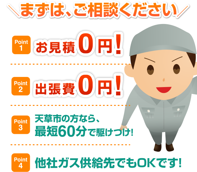 Point1：お見積0円！　Point2：出張費0円！　Point3：天草市の方なら、最短60分で駆けつけ！　Point4：他社ガス供給先でもOKです！　まずはご相談ください！