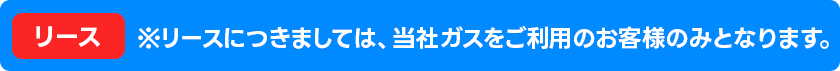 ※リースにつきましては、当社ガスをご利用のお客様のみとなります。