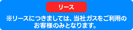 ※リースにつきましては、当社ガスをご利用のお客様のみとなります。