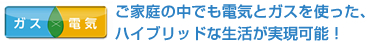 ガス×電気　ご家庭の中でも電気とガスを使った、ハイブリッドな生活が実現可能！