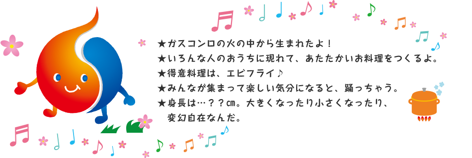 ★ガスコンロの火の中から生まれたよ！★いろんな人のおうちに現れて、あたたかいお料理をつくるよ。★得意料理は、エビフライ♪★みんなが集まって楽しい気分になると、踊っちゃう。★身長は…？？㎝。大きくなったり小さくなったり、変幻自在なんだ。