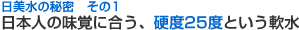 日美水の秘密 その1 日本人の味覚に合う、硬度25度という軟水