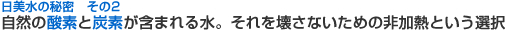 日美水の秘密 その2 自然の酵素と炭素が含まれる水。それを壊さないための非加熱という選択